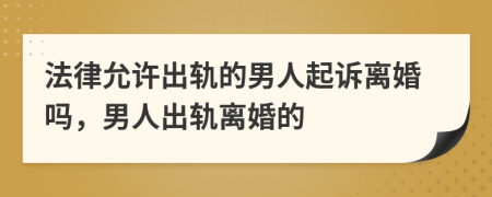 法律允許出軌的男人起訴離婚嗎，男人出軌離婚的