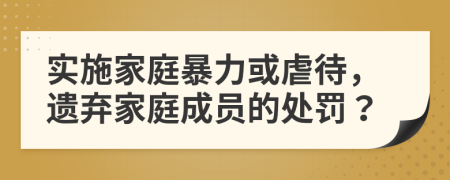 實施家庭暴力或虐待，遺棄家庭成員的處罰？