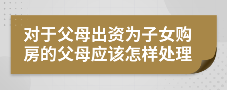 對(duì)于父母出資為子女購(gòu)房的父母應(yīng)該怎樣處理