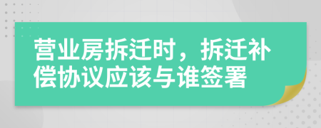 營(yíng)業(yè)房拆遷時(shí)，拆遷補(bǔ)償協(xié)議應(yīng)該與誰簽署