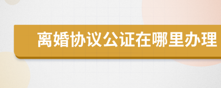 離婚協(xié)議公證在哪里辦理