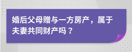 婚后父母贈與一方房產(chǎn)，屬于夫妻共同財產(chǎn)嗎？