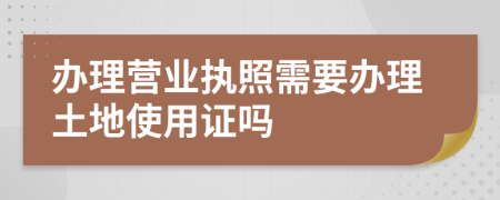 辦理營(yíng)業(yè)執(zhí)照需要辦理土地使用證嗎