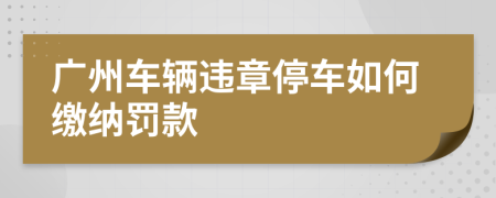 廣州車輛違章停車如何繳納罰款