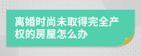 離婚時尚未取得完全產(chǎn)權(quán)的房屋怎么辦