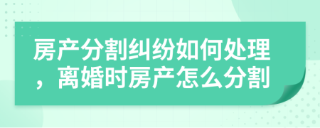 房產分割糾紛如何處理，離婚時房產怎么分割