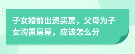 子女婚前出資買房，父母為子女購置房屋，應該怎么分