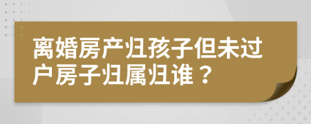 離婚房產(chǎn)歸孩子但未過戶房子歸屬歸誰？