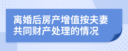 離婚后房產(chǎn)增值按夫妻共同財產(chǎn)處理的情況