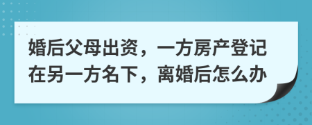 婚后父母出資，一方房產(chǎn)登記在另一方名下，離婚后怎么辦