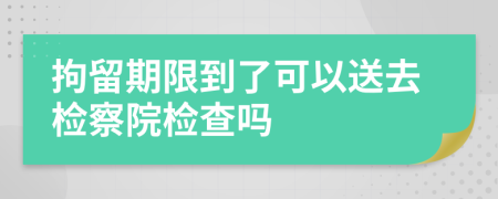 拘留期限到了可以送去檢察院檢查嗎