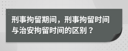 刑事拘留期間，刑事拘留時(shí)間與治安拘留時(shí)間的區(qū)別？