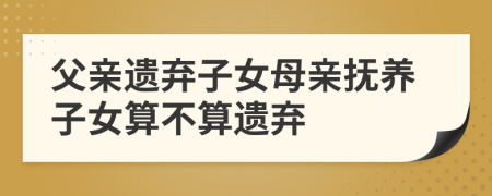 父親遺棄子女母親撫養(yǎng)子女算不算遺棄