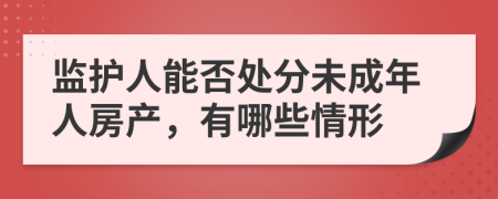 監(jiān)護(hù)人能否處分未成年人房產(chǎn)，有哪些情形
