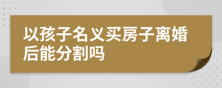 以孩子名義買房子離婚后能分割嗎