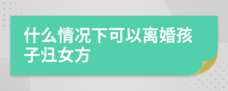 什么情況下可以離婚孩子歸女方