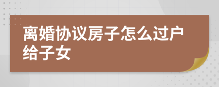 離婚協(xié)議房子怎么過(guò)戶給子女