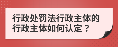 行政處罰法行政主體的行政主體如何認定？