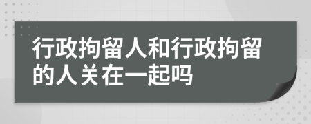 行政拘留人和行政拘留的人關(guān)在一起嗎