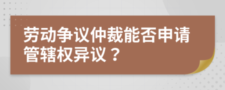 勞動(dòng)爭(zhēng)議仲裁能否申請(qǐng)管轄權(quán)異議？