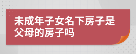 未成年子女名下房子是父母的房子嗎