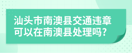 汕頭市南澳縣交通違章可以在南澳縣處理嗎?