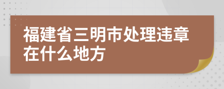 福建省三明市處理違章在什么地方