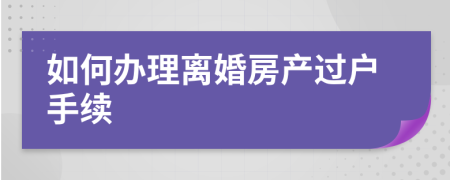 如何辦理離婚房產(chǎn)過戶手續(xù)