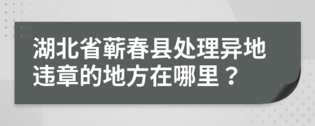 湖北省蘄春縣處理異地違章的地方在哪里？