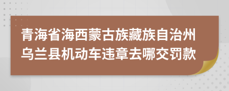 青海省海西蒙古族藏族自治州烏蘭縣機(jī)動車違章去哪交罰款