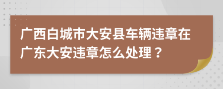 廣西白城市大安縣車輛違章在廣東大安違章怎么處理？