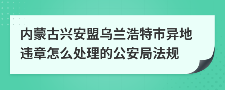 內(nèi)蒙古興安盟烏蘭浩特市異地違章怎么處理的公安局法規(guī)