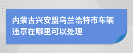 內(nèi)蒙古興安盟烏蘭浩特市車輛違章在哪里可以處理