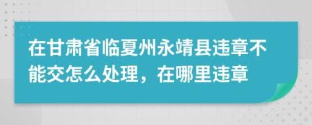 在甘肅省臨夏州永靖縣違章不能交怎么處理，在哪里違章