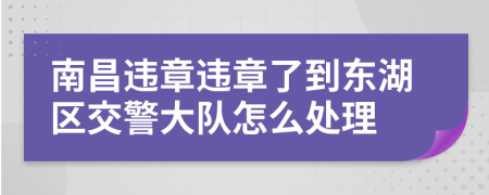 南昌違章違章了到東湖區(qū)交警大隊(duì)怎么處理