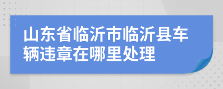 山東省臨沂市臨沂縣車輛違章在哪里處理