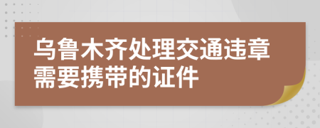 烏魯木齊處理交通違章需要攜帶的證件