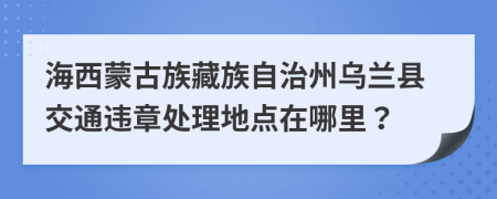 海西蒙古族藏族自治州烏蘭縣交通違章處理地點在哪里？