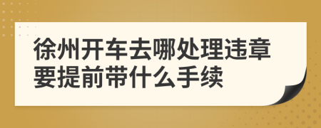 徐州開車去哪處理違章要提前帶什么手續(xù)