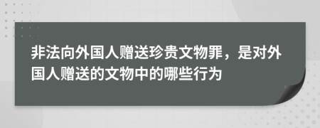 非法向外國(guó)人贈(zèng)送珍貴文物罪，是對(duì)外國(guó)人贈(zèng)送的文物中的哪些行為