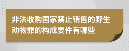非法收購國家禁止銷售的野生動物罪的構成要件有哪些