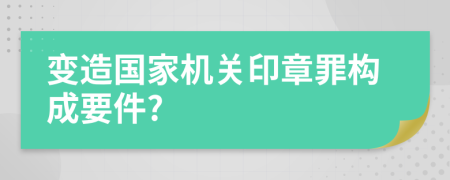 變造國家機關(guān)印章罪構(gòu)成要件?