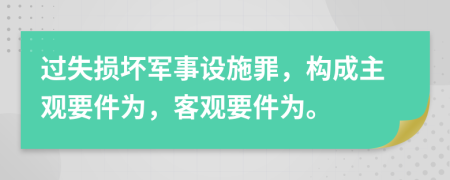 過(guò)失損壞軍事設(shè)施罪，構(gòu)成主觀要件為，客觀要件為。