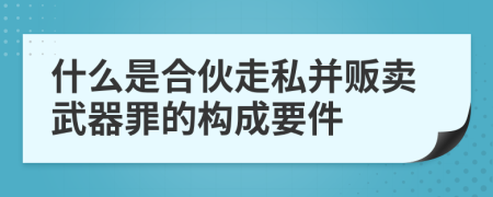 什么是合伙走私并販賣武器罪的構(gòu)成要件