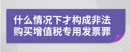 什么情況下才構(gòu)成非法購(gòu)買(mǎi)增值稅專用發(fā)票罪