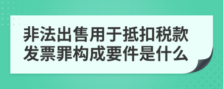 非法出售用于抵扣稅款發(fā)票罪構(gòu)成要件是什么