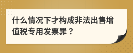 什么情況下才構(gòu)成非法出售增值稅專用發(fā)票罪？
