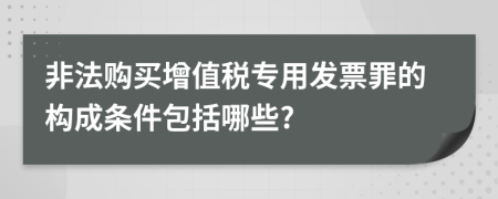 非法購買增值稅專用發(fā)票罪的構成條件包括哪些?