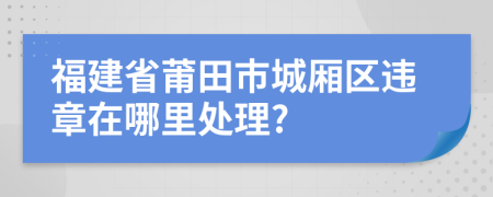 福建省莆田市城廂區(qū)違章在哪里處理?