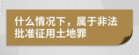 什么情況下，屬于非法批準征用土地罪